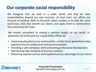 Corporate Presentation
Zibrasoft Technologies (P) Ltd.
Our corporate social responsibility
We recognize that we exist in a wider world, and that we have
responsibilities beyond our own business. At local level, our efforts are
focused on building ‘Skills to Succeed’, which enables us to take the same
world-class skills that benefit our clients, and apply them to communities
that need them the most.
We remain committed to making a positive impact on our world. In
particular, we’ve focused our sustainability efforts on:
• Improving education in our communities, so that future generations have
opportunities for professional and personal growth.
• Providing a safe workplace while promoting professional development.
• Maintaining high standards of business conduct.
• Delivering superior service and tangible business advantages to our clients.
Page : 15
 
