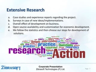 Corporate Presentation
Zibrasoft Technologies (P) Ltd.
Extensive Research
a. Case studies and experience reports regarding the project.
b. Surveys in case of new ideas/implementations.
c. Overall effect of development on business.
d. Open source availability and customization for economic development.
e. We follow the statistics and then choose our steps for development of
solutions.
Page : 7
 