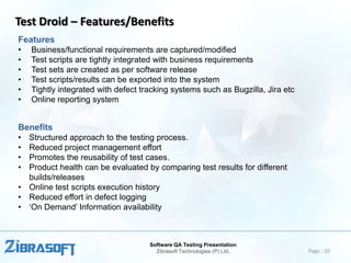 Test Droid – Features/Benefits
Features
•
•
•
•
•
•

Business/functional requirements are captured/modified
Test scripts are tightly integrated with business requirements
Test sets are created as per software release
Test scripts/results can be exported into the system
Tightly integrated with defect tracking systems such as Bugzilla, Jira etc
Online reporting system

Benefits
•
•
•
•

Structured approach to the testing process.
Reduced project management effort
Promotes the reusability of test cases.
Product health can be evaluated by comparing test results for different
builds/releases
• Online test scripts execution history
• Reduced effort in defect logging
• ‘On Demand’ Information availability

Software QA Testing Presentation
Zibrasoft Technologies (P) Ltd.

Page : 10

 