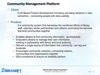 Community Management Platform
• Client
A UK Based Product Development Company providing solutions in web
semantics – connecting people with data usefully.

• Product
It is community system that harnesses the combined efforts of library
staff, voluntary sector partnerships and citizens, promoting the services
that bind communities together
• Enables citizens to find community information, quickly/easily
• Empowers citizens to manage their own information,
working in partnership with library and local authority
• Delivers a single source of information that community can tag and
moderate
• Encourages community cohesion, connecting citizens,
communities and organizations together
• DDA compliance to ensure no disability barriers

Software QA Testing Presentation
Zibrasoft Technologies (P) Ltd.

Page : 19

 