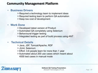 Community Management Platform
• Business Drivers
> Required a technology team to implement ideas
> Required testing team to perform QA automation
> Keep low cost of development

• Work Done
> Developed latest version of Product
> Automated QA completely using Selenium
> Behavioural trigger testing
> Integrated testing as part of build process using ANT

• Technical Details
> Java, JSF, Tomcat/Apache, RDF
> JUnit, Selenium
> Effort: 3-6 people team for more than 1 year
> Automated about 200 use cases which meant about
4000 test cases in manual mode

Software QA Testing Presentation
Zibrasoft Technologies (P) Ltd.

Page : 20

 