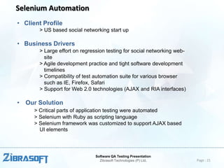Selenium Automation
• Client Profile
> US based social networking start up

• Business Drivers
> Large effort on regression testing for social networking website
> Agile development practice and tight software development
timelines
> Compatibility of test automation suite for various browser
such as IE, Firefox, Safari
> Support for Web 2.0 technologies (AJAX and RIA interfaces)

• Our Solution
> Critical parts of application testing were automated
> Selenium with Ruby as scripting language
> Selenium framework was customized to support AJAX based
UI elements

Software QA Testing Presentation
Zibrasoft Technologies (P) Ltd.

Page : 21

 
