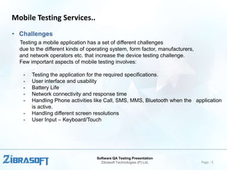 Mobile Testing Services..
• Challenges
Testing a mobile application has a set of different challenges
due to the different kinds of operating system, form factor, manufacturers,
and network operators etc. that increase the device testing challenge.
Few important aspects of mobile testing involves:
-

Testing the application for the required specifications.
User interface and usability
Battery Life
Network connectivity and response time
Handling Phone activities like Call, SMS, MMS, Bluetooth when the application
is active.
Handling different screen resolutions
User Input – Keyboard/Touch

Software QA Testing Presentation
Zibrasoft Technologies (P) Ltd.

Page : 5

 