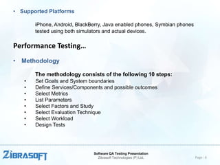 • Supported Platforms
iPhone, Android, BlackBerry, Java enabled phones, Symbian phones
tested using both simulators and actual devices.

Performance Testing…
• Methodology
The methodology consists of the following 10 steps:
•
•
•
•
•
•
•
•

Set Goals and System boundaries
Define Services/Components and possible outcomes
Select Metrics
List Parameters
Select Factors and Study
Select Evaluation Technique
Select Workload
Design Tests

Software QA Testing Presentation
Zibrasoft Technologies (P) Ltd.

Page : 6

 