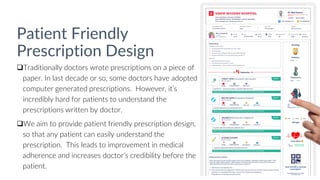 Patient Friendly
Prescription Design
Traditionally doctors wrote prescriptions on a piece of
paper. In last decade or so, some doctors have adopted
computer generated prescriptions. However, it’s
incredibly hard for patients to understand the
prescriptions written by doctor.
We aim to provide patient friendly prescription design,
so that any patient can easily understand the
prescription. This leads to improvement in medical
adherence and increases doctor’s credibility before the
patient.
 