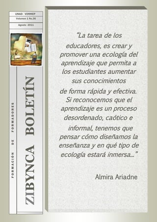 UNAD VIMMEP
             Volumen 1 No.36

              Agosto 2011



                                         “La tarea de los
                                       educadores, es crear y
                                    promover una ecología del
                                    aprendizaje que permita a
                                     los estudiantes aumentar
                                         sus conocimientos
                  ZIBYNCA BOLETÍN



                                    de forma rápida y efectiva.
                                      Si reconocemos que el
FORMADORES




                                    aprendizaje es un proceso
                                     desordenado, caótico e
                                       informal, tenemos que
                                    pensar cómo diseñamos la
DE




                                    enseñanza y en qué tipo de
                                     ecología estará inmersa...”
FORMACIÓN




                                                Almira Ariadne
 