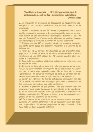 “Decálogo, Educación y TIC”: diez principios para la
    inclusión de las TIC en las Instituciones educativas.
                                                    Débora Kozak

1. La innovación en la escuela es pedagógica: el equipamiento tec-
nológico no es condición suficiente para producir mejoras en la
enseñanza.
2. Pensar la inclusión de las TIC desde la perspectiva de la inno-
vación pedagógica: animarse a la experimentación teniendo un ma-
nejo básico de las herramientas tecnológicas. Superar la idea de
que sin “expertos” en el tema los/as docentes no podrían trabajar
con tecnologías y animarse a probar de manera autónoma.
3. Trabajar con las TIC en paralelo desde los aspectos pedagógi-
cos tanto como desde los aspectos inherentes a la gestión de la
información.
4. Poner las TIC al servicio del desarrollo de los proyectos peda-
gógicos y no hacer de ellas un fin en sí mismo (superar el instru-
mentalismo de las TIC): utilizar las TIC cuando aporten algo rele-
vante a la enseñanza.
5. Desarrollar en modelos didácticos colaborativos coherentes con
el trabajo en redes.
6. Recuperar el lugar de la experticia docente puesto en la ense-
ñanza: los conocimientos tecnológicos de los estudiantes no alcan-
zan por sí solos para aprender mejor. No se trata de un tema
“generacional” en donde la tecnología es para los jóvenes: los do-
centes experimentados son los más abiertos a la innovación.
7. Tomar los intereses de los/as estudiantes vinculados con las
TIC y desde allí diseñar las estrategias para que la enseñanza de
los contenidos curriculares sea más significativa
8. Superar el prejuicio de que primero “hay que manejar bien los
programas” para poder incorporar las tecnologías en la enseñanza.
9. No es necesario trabajar todos los contenidos y propuestas di-
dácticas utilizando las TIC pero sí tender a su incorporación pro-
gresiva en la vida cotidiana de la escuela.
10. Para innovar en la enseñanza no se requiere contar con equi-
pamiento de “última generación”: no es necesario tener las mejo-
res computadoras; los últimos programas; la mejor conexión… Sólo
hace falta un buen proyecto didáctico.
 