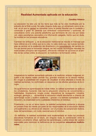 ¿Qué es la realidad aumentada?


             Realidad Aumentada aplicada en la educación
    La realidad aumentada es un tema que está dándose a conocer, hay muchos proyectos en desarrollo y
        otros que ya están en el mercado. Es una tecnología relativamente nueva que se diferencia de la
        realidad virtual.                                                        Carolina Velasco
LaLa educación ha es una tecnología que mezcla la realidad y a esta le añade lo virtual, esto suena
    realidad aumentada sido uno de los ítems que más se ha visto modificada por la
a realidad virtual pero en realidad no lo es, la diferencia es que la realidad virtual se aísla de lo real y es ne-
   eclosión de la Web social. No cabe ninguna duda que, un entramado como el ac-
tamente virtual.
  tual, en el que la calidad se consolida como la piedra filosofal que lo sustenta y
  construido a golpe de realidad aumentadasimbolizan conocimientos yloopiniones, se
    Entonces podemos definir la palabras que como el entorno real mezclado con virtual la reali-
  consolidaría como una potentevarios dispositivos desde computadores hasta dispositivos móvi-
        dad aumentada puede ser usada en plataforma que terminaría de una vez por todas
  con viejos paradigmas asociados a la información sesgada, hecho que sin duda,
        les, HTC android e Iphone los dispositivos que ya están implementando esta tecnología.
  ha incidido en los procesos educativos.
Componentes de la realidad aumentada
  Cambian los enfoques y, de la educación tradicional se rescata el mensaje que
 hace referencia a lo cíclica que es la vida, no cabe duda lo real y lo virtual que tecnolo-
    Monitor del computador: instrumento donde se vera reflejado la suma de que, las nuevas confor-
  gías serealidad aumentada.exaltación del dinamismo y la consolidación del cambio co-
    man la centran en la
 mo eje central para la formación integral, así lasreal y la transmite al software de realidad
    Cámara Web: dispositivo que toma la información del mundo nuevas tecnologías rescatan los
    aumentada.
  tradicionales principios del troquelado, ofreciendo infinidad de opciones en el ám-
 bito de las ventas online,los datos reales y los transforma en realidad aumentada.online.
    Software: programa que toma
                                  la educación, la medicina o la formación
 Marcadores: los marcadores básicamente son hojas de papel con símbolos que el software interpreta y
    de acuerdo a un marcador especifico realiza una respuesta especifica (mostrar una imagen 3D, hacerle
    cambios de movimiento al objeto 3D que ya este creado con un marcador)
    Como ves la realidad aumentada no es una tecnología que requiera ser un experto, de hecho con algunos
        conocimientos de programación y de diseño se pueden hacer grandes cosas.




  Imaginemos la realidad aumentada aplicada a la medicina; enlazar imágenes vir-
  tuales a los objetos reales permite hoy, grandes avances en la ciencia médica.
  En cirugía la posibilidad del cirujano de visualizar el área afectada a través de
  realidad aumentad, ha confirmado un descenso en los efectos adversos de la ci-
  rugía.

  De igual forma en aprendizajes de índole militar, la calidad aumentada se aplica a
  los simuladores, haciendo más real la adquisición empírica de conocimientos y
  habilidades. Arquitectura, cirugía ocular, dispositivos de navegación, industria,
  ecología, geología y… obviamente la educación infantil atendiendo a criterios de
  aprendizaje ocular y auditivo exaltando – gracias a la realidad aumentada- la in-
  novación y la creatividad como cualidades inherentes al individuo.

  Finalmente y no es un tema menor, la realidad aumentada comienza a situarse
  en primera línea de interés por parte de los responsables de la educación debido
  principalmente a su eficiencia en relación con el proceso de comprensión lectora,
  base del aprendizaje y sin duda, esencial para el individuo.

   En definitiva, la realidad aumentada será implementada en todos los procesos
  educativos formativos en el futuro, sin ninguna duda, la combinación entre la
  realidad y el entorno virtual, optimiza los aprendizajes y activa áreas del cerebro
  esenciales para minimizar la ineficiencia de los esquemas educativos tradicio-
  nales.
 