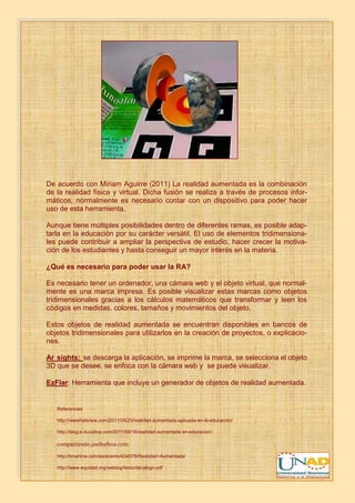 De acuerdo con Miriam Aguirre (2011) La realidad aumentada es la combinación
de la realidad física y virtual. Dicha fusión se realiza a través de procesos infor-
máticos, normalmente es necesario contar con un dispositivo para poder hacer
uso de esta herramienta.

Aunque tiene múltiples posibilidades dentro de diferentes ramas, es posible adap-
tarla en la educación por su carácter versátil. El uso de elementos tridimensiona-
les puede contribuir a ampliar la perspectiva de estudio, hacer crecer la motiva-
ción de los estudiantes y hasta conseguir un mayor interés en la materia.

¿Qué es necesario para poder usar la RA?

Es necesario tener un ordenador, una cámara web y el objeto virtual, que normal-
mente es una marca impresa. Es posible visualizar estas marcas como objetos
tridimensionales gracias a los cálculos matemáticos que transformar y leen los
códigos en medidas, colores, tamaños y movimientos del objeto.

Estos objetos de realidad aumentada se encuentran disponibles en bancos de
objetos tridimensionales para utilizarlos en la creación de proyectos, o explicacio-
nes.

Ar sights: se descarga la aplicación, se imprime la marca, se selecciona el objeto
3D que se desee, se enfoca con la cámara web y se puede visualizar.

EzFlar: Herramienta que incluye un generador de objetos de realidad aumentada.


   Referencias

   http://wwwhatsnew.com/2011/05/23/realidad-aumentada-aplicada-en-la-educacion/

   http://blog.e-ducativa.com/2011/09/16/realidad-aumentada en-educacion/

   compartiendo.joelbalboa.com
   http://timerime.com/es/evento/634578/Realidad+Aumentada/

   http://www.equidad.org/weblog/texto/decalogo.pdf
 
