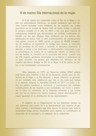 8 de marzo: Día Internacional de la mujer.
El 8 de marzo fue instaurado como el Día de la Mujer y sobre sus antecedentes históricos, se puede establecer que dos hechos fueron tomados como emblema de las mujeres, los cuales
ocurrieron en la ciudad de Nueva York en fecha similar o cercana.
El primero sucedió en el año de 1857, y fue una gran marcha de
trabajadoras textileras que denunciaban las terribles condiciones laborales con las que lidiaban. Ellas desfilaron por los barrios más
adinerados de Nueva York. El otro acontecimiento, de consecuencias
más graves, ocurrió en 1908 cuando un grupo de 40.000 trabajadoras de textileras se levantaron en huelga para buscar la reducción
de las jornadas de 10 horas y reclamar el descanso dominical, el
derecho a unirse a los sindicatos, a entrenamiento vocacional, y para proclamarse en contra de la explotación infantil. La fábrica Cotton de textiles se convirtió en el escenario del terror, cuando más
de 100 mujeres quedaron encerradas en la fábrica y perecieron en
un gran incendio. Los grupos que defendían los derechos de las
mujeres decidieron festejar el Día de la Mujer el 8 de marzo, en honor a tan lamentables circunstancias.
Años después, en 1975, las Naciones Unidas (ONU) adopta
esta fecha para celebrar el Día de las Naciones Unidas para los Derechos de la Mujer y la Paz Mundial, y desde entonces se generalizó por completo esta celebración que hoy en día cada país festeja
a su manera. Durante la Asamblea General de 1977, se invitó a todos los países miembros a reconocer y conmemorar las múltiples
contribuciones de las mujeres a sus sociedades, así como a promover la toma de conciencia de la situación femenina y sus luchas
por vivir en un mundo con menos violencia, menor discriminación y
mayor igualdad en la distribución de las oportunidades.

El objetivo de la Organización de las Naciones Unidas es
unir esfuerzos para poner fin a la discriminación por motivos de género, cuando y dondequiera que ésta ocurra. Es preciso que toda la
humanidad tenga plenas facultades para aportar su contribución al
desarrollo de la sociedad y el adelanto de la civilización.

 