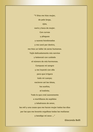 “Y Dios me hizo mujer,
de pelo largo,
ojos,
nariz y boca de mujer.
Con curvas
y pliegues
y suaves hondonadas
y me cavó por dentro,
me hizo un taller de seres humanos.
Tejió delicadamente mis nervios
y balanceó con cuidado
el número de mis hormonas.
Compuso mi sangre
y me inyectó con ella
para que irrigara
todo mi cuerpo;
nacieron así las ideas,
los sueños,
el instinto.
Todo lo que creó suavemente
a martillazos de soplidos
y taladrazos de amor,
las mil y una cosas que me hacen mujer todos los días
por las que me levanto orgullosa todas las mañanas
y bendigo mi sexo …”

Gioconda Belli

 