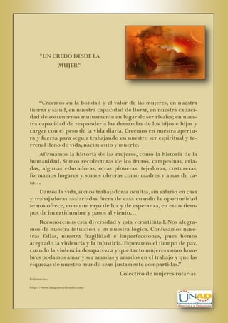 "UN CREDO DESDE LA
MUJER"

“Creemos en la bondad y el valor de las mujeres, en nuestra
fuerza y salud, en nuestra capacidad de llorar, en nuestra capacidad de sostenernos mutuamente en lugar de ser rivales; en nuestra capacidad de responder a las demandas de los hijos e hijas y
cargar con el peso de la vida diaria. Creemos en nuestra apertura y fuerza para seguir trabajando en nuestro ser espiritual y terrenal lleno de vida, nacimiento y muerte.
Afirmamos la historia de las mujeres, como la historia de la
humanidad. Somos recolectoras de los frutos, campesinas, criadas, algunas educadoras, otras pioneras, tejedoras, costureras,
formamos hogares y somos obreras como madres y amas de casa…
Damos la vida, somos trabajadoras ocultas, sin salario en casa
y trabajadoras asalariadas fuera de casa cuando la oportunidad
se nos ofrece, como un rayo de luz y de esperanza, en estos tiempos de incertidumbre y pasos al viento…
Reconocemos esta diversidad y esta versatilidad. Nos alegramos de nuestra intuición y en nuestra lógica. Confesamos nuestras fallas, nuestra fragilidad e imperfecciones, pues hemos
aceptado la violencia y la injusticia. Esperamos el tiempo de paz,
cuando la violencia desaparezca y que tanto mujeres como hombres podamos amar y ser amadas y amados en el trabajo y que las
riquezas de nuestro mundo sean justamente compartidas.”
Colectivo de mujeres rotarias.
Referencias:
http://www.imagenesyfotosde.com/

 