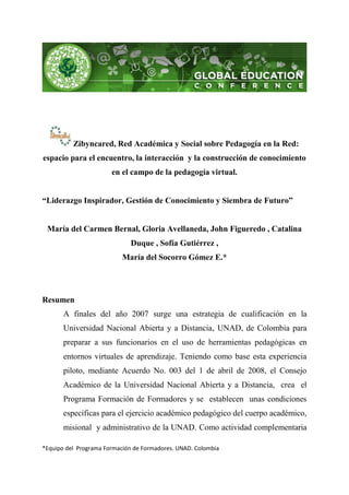 Zibyncared, Red Académica y Social sobre Pedagogía en la Red:
espacio para el encuentro, la interacción y la construcción de conocimiento
                       en el campo de la pedagogía virtual.


“Liderazgo Inspirador, Gestión de Conocimiento y Siembra de Futuro”


 María del Carmen Bernal, Gloria Avellaneda, John Figueredo , Catalina
                              Duque , Sofía Gutiérrez ,
                           María del Socorro Gómez E.*




Resumen
       A finales del año 2007 surge una estrategia de cualificación en la
       Universidad Nacional Abierta y a Distancia, UNAD, de Colombia para
       preparar a sus funcionarios en el uso de herramientas pedagógicas en
       entornos virtuales de aprendizaje. Teniendo como base esta experiencia
       piloto, mediante Acuerdo No. 003 del 1 de abril de 2008, el Consejo
       Académico de la Universidad Nacional Abierta y a Distancia, crea el
       Programa Formación de Formadores y se establecen unas condiciones
       específicas para el ejercicio académico pedagógico del cuerpo académico,
       misional y administrativo de la UNAD. Como actividad complementaria

*Equipo del Programa Formación de Formadores. UNAD. Colombia
 