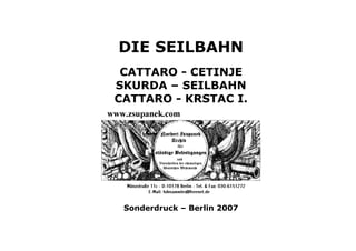 DIE SEILBAHN
 CATTARO - CETINJE
SKURDA – SEILBAHN
CATTARO - KRSTAC I.




 Sonderdruck – Berlin 2007
 