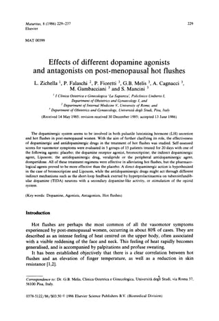 Maturitus,    8 (1986) 229-237                                                                                           229
Elsevier


MAT 00399




          Effects of different dopamine agonists
      and antagonists on post-menopausal hot flushes
      L. Zichella ‘ P. Falaschi *, P. Fioretti 3, G.B. Melis 3, A. Cagnacci 3,
                   ,
                       M. Gambacciani 3 and S. Mancini 3
                     ’I   Clinicu Ostetrica e Ginecologica ‘L.u Sapienra ‘ Policlinico
                                                                          ,                    Umberto J,
                                   Department     of Obstetrics and Gynaecologv I, and
                            ’ Department    of Internal   Medicine   V, Unioersitv of Rome; and
                 -’Department     of Obstetrics and Qnaecologv,        Unioersiti     degli Studi, Pisu. Jta!v

             (Received    14 May 1985; revision received 30 December               1985; accepted    13 June 1986)




     The dopaminergic    system seems to be involved in both pulsatile luteinizing hormone (LH) secretion
and hot flushes in post-menopausal      women. With the aim of further clarifying its role, the effectiveness
of dopaminergic    and antidopaminergic    drugs in the treatment of hot flushes was studied. Self-assessed
scores for vasomotor symptoms were evaluated in 5 groups of 15 patients treated for 20 days with one of
the following agents: placebo; the dopamine receptor agonist, bromocriptine;        the indirect dopaminergic
agent, Liposom:     the antidopaminergic     drug, veralipride  or the peripheral     antidopaminergic       agent,
domperidone.    All of these treatment regimens were effective in alleviating hot flushes, but the pharmaco-
logical agents proved to be more effective than the placebo. A direct dopaminergic        action is hypothesized
in the case of bromocriptine    and Liposom, while the antidopaminergic      drugs might act through different
indirect mechanisms such as the short-loop feedback exerted by hyperprolactinaemia            on tuberoinfundib-
ular dopamine (TIDA) neurons with a secondary dopamine-like            activity, or stimulation     of the opioid
system.


(Key words:     Dopamine,     Agonists,    Antagonists,    Hot flushes)




Introduction

    Hot flushes are perhaps the most common           of all the vasomotor    symptoms
experienced by post-menopausal       women, occurring in about 80% of cases. They are
described as an intense feeling of heat centred on the upper body, often associated
with a visible reddening of the face and neck. This feeling of heat rapidly becomes
generalised, and is accompanied     by palpitations and profuse sweating.
    It has been established  objectively that there is a clear correlation between hot
flushes and an elevation    of finger temperature,     as well as a reduction    in skin
resistance [ 1,2].


Correspondence to: Dr. G.B. Melis. Clinica           Ostetrica   e Ginecologica,      Universita    degii Studi, via Roma 37.
56100 Pisa, Italy.


0378-5122/86/$03.50          0 1986 Elsevier Science Publishers        B.V. (Biomedical        Division)
 