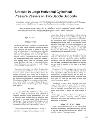 Stresses in Large Horizontal Cylindrical
Pressure Vessels on Two Saddle Supports
Original paper published in September 1951 "THE WELDING JOURNAL RESEARCH SUPPLEMENT." This paper
contains revisions and additions to the original paper based upon questions raised as to intent and coverage.
Approximate stresses that exist in cylindrical vessels supported on two saddles at
various conditions and design of stiffening for vessels which require it
by L. P. Zick
INTRODUCTION
The design of horizontal cylindrical vessels with dished
heads to resist internal pressure is covered by existing
codes. However, the method of support is left pretty
much up to the designer. In general the cylindrical shell is
made a uniform thickness which is determined by the
maximum circumferential stress due to the internal
pressure. Since the longitudinal stress is only one-half of
this circumferential stress, these vessels have available a
beam strength which makes the two-saddle support
system ideal for a wide range of proportions. However,
certain limitations are necessary to make designs
consistent with the intent of the code.
The purpose of this paper is to indicate the approximate
stresses that exist in cylindrical vessels supported on two
saddles at various locations. Knowing these stresses, it is
possible to determine which vessels may be designed for
internal pressure alone, and to design structurally adequate
and economical stiffening for the vessels which require it.
Formulas are developed to cover various conditions, and a
chart is given which covers support designs for pressure
vessels made of mild steel for storage of liquid weighing
42 lb. per cu. ft.
HISTORY
In a paper1
published in 1933 Herman Schorer pointed
out that a length of cylindrical shell supported by
tangential end shears varying, proportionately to the sine
of the central angle measured from the top of the vessel
can support its own metal weight and the full contained
liquid weight without circumferential bending moments in
the shell. To complete this analysis, rings around the entire
circumference are required at the supporting points to
L. P. Zick is Chief Engineer with the Chicago Bridge & Iron Co., Oak Brook, Ill.
Reprinted from Welding Journal Research Supplement, 1971
transfer these shears to the foundation without distorting
the cylindrical shell. Discussions of Schorer's paper by H.
C. Boardman and others gave approximate solutions for the
half full condition. When a ring of uniform cross section is
supported on two vertical posts, the full condition governs
the design of the ring if the central angle between the post
intersections with the ring is less than 126°, and the
half-full condition governs if this angle is more than 126°.
However, the full condition governs the design of rings
supported directly in or adjacent to saddles.
Mr. Boardman's discussion also pointed out that the
heads may substitute for the rings provided the supports
are near the heads. His unpublished paper has been used
successfully since 1941 for vessels supported on saddles
near the heads. His method of analysis covering supports
near the heads is included in this paper in a slightly
modified form.
Discussions of Mr. Schorer's paper also gave successful
and semi-successful examples of unstiffened cylindrical
shells supported on saddles, but an analysis is lacking. The
semi-successful examples indicated that the shells had
actually slumped down over the horns of the saddles while
being filled with liquid, but had rounded up again when
internal pressure was applied.
Testing done by others, 2,3
gave very useful results in the
ranges of their respective tests, but the investigators
concluded that analysis was highly indeterminate. In recent
years the author has participated in strain gage surveys of
several large vessels.4
A typical test setup is shown in
Fig. 1.
In this paper an attempt has been made to produce an
approximate analysis involving certain empirical
assumptions which make the theoretical analysis closely
approximate the test results.
SELECTION OF SUPPORTS
When a cylindrical vessel acts as its own carrying beam
across two symmetrically placed saddle supports, one-half
of the total load will be carried by each support. This
would be true even if one support should
959
 