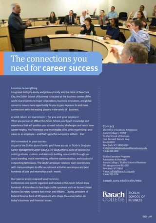 Contact
TheOffice of Graduate Admissions
BaruchCollege / CUNY
Zicklin School of Business
One Bernard Baruch Way
BoxH-0820
New York, NY 10010-5518
E: ZicklinGradAdmissions@baruch.cuny.edu
T: 646-312-1300
Zicklin ExecutivePrograms
Admissions & Outreach
BaruchCollege / Zicklin Schoolof Business
55LexingtonAve B13-282
New York, NY 10010
E:execzicklin@baruch.cuny.edu
T: 646-312-3100
baruch.cuny.edu/zicklin/mba
0315-1184
Location iseverything
Integrated both physically and philosophically into the fabric of New York
City, the Zicklin School ofBusiness is located at the business center of the
world. Ourproximity to major corporations,business innovators, and global
concerns means moreopportunity foryou to gain exposure to and make
connections with the leading players in the world of business.
A solid return on investment – for you and your employer
Whenyou pursue an MBAat the Zicklin School,you’ll gain knowledge and
experience that will position you to meet industry challenges and reach new
career heights. You’llincrease your marketable skills while maximizing your
value as an employee – and that’s goodforeveryone’s bottom line!
We’re invested in yoursuccess
As part of the Zicklin alumni family, you’ll have access to Zicklin’s Graduate
Career Management Center (GCMC).The GCMCoffers a suite of services to
assist graduate students and alumni in building career skills through per-
sonal branding, mock interviewing, effective communication, and successful
networking techniques. TheGCMC’semployer-relations team coordinates
with many employers to offer recruitment activities oncampus and post
hundreds of jobs and internships each month.
Our special events expand your horizons
Conferences and events organized and hosted at the Zicklin School draw
hundreds of attendees to hear high-profile speakers such as former United
Nations Secretary General Kofi Annan and William C.Dudley,president of
Federal Reserve Bank of NY,speakers who shape the conversation on
today’s business and financial issues.
Theconnections you
needforcareer success
 