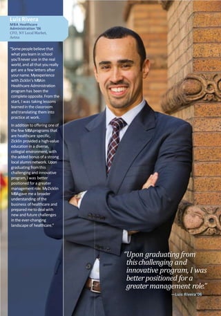 Luis Rivera
MBA Healthcare
Administration ’06
CFO, NY Local Market,
Aetna
“Somepeoplebelieve that
what youlearn in school
you’llnever use in the real
world, and all that youreally
get are a few letters after
yourname.Myexperience
with Zicklin’s MBAin
Healthcare Administration
program has been the
completeopposite.From the
start, I was taking lessons
learnedin the classroom
and translating them into
practice at work.
In additionto offering oneof
the few MBAprograms that
are healthcare specific,
Zicklin provided a high-value
education in a diverse,
collegial environment, with
the added bonus ofa strong
local alumninetwork. Upon
graduating fromthis
challenging and innovative
program,I was better
positioned for a greater
managementrole. MyZicklin
MBAgave mea broader
understanding of the
business of healthcare and
preparedmeto dealwith
new and future challenges
in the ever-changing
landscape of healthcare.”
“Upon graduating from
thischallenging and
innovative program, I was
betterpositioned fora
greatermanagement role.”
—Luis Rivera’06
 