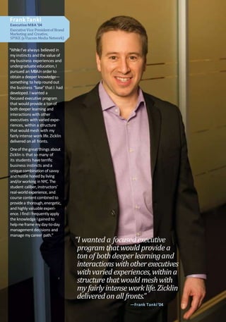 FrankTanki
Executive MBA ’04
Executive Vice Presidentof Brand
Marketing and Creative,
SPIKE (aViacom Media Network)
“WhileI’vealways believed in
myinstincts and the value of
mybusiness experiences and
undergraduate education,I
pursued an MBAin order to
obtaina deeper knowledge—
something to help roundout
the business “base”that I had
developed.I wanted a
focused executive program
that wouldprovide a ton of
both deeper learning and
interactions with other
executives with varied expe-
riences, within a structure
that wouldmesh with my
fairly intense work life.Zicklin
delivered onall fronts.
Oneofthe great things about
Zicklin is that so many of
its students haveterrific
business instincts anda
unique combination ofsavvy
andhustle honedbyliving
and/orworking in NYC.The
student caliber,instructors’
real-worldexperience, and
course contentcombinedto
providea thorough,energetic,
andhighly valuableexperi-
ence. I findI frequentlyapply
the knowledge I gained to
helpmeframe myday-to-day
managementdecisions and
manage mycareer path.”
“I wanted a focusedexecutive
program thatwould provide a
tonof bothdeeperlearningand
interactions withotherexecutives
withvaried experiences,withina
structure thatwould meshwith
myfairlyintenseworklife.Zicklin
deliveredon all fronts.”
—Frank Tanki’04
 