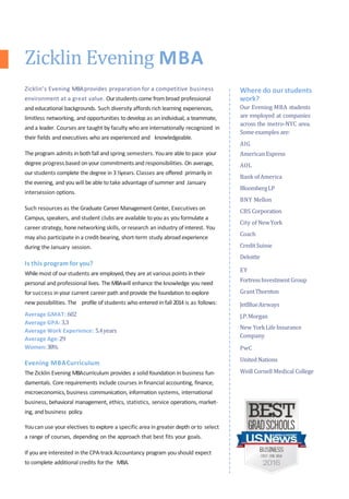 Where do ourstudents
work?
Our Evening MBA students
are employed at companies
across the metro-NYC area.
Some examples are:
AIG
AmericanExpress
AOL
Bank ofAmerica
BloombergLP
BNY Mellon
CBS Corporation
City of NewYork
Coach
CreditSuisse
Deloitte
EY
FortressInvestmentGroup
GrantThornton
JetBlueAirways
J.P.Morgan
New YorkLife Insurance
Company
PwC
United Nations
Weill Cornell Medical College
Zicklin’s Evening MBAprovides preparation for a competitive business
environment at a great value. Ourstudents come frombroad professional
and educational backgrounds. Such diversity affords rich learning experiences,
limitless networking, and opportunities to develop as an individual, a teammate,
and a leader. Courses are taught by faculty who are internationally recognized in
their fields and executives who are experienced and knowledgeable.
The program admits in bothfall and spring semesters. Youare able to pace your
degree progress based onyour commitments and responsibilities. On average,
ourstudents complete the degree in 3½years. Classes are offered primarily in
the evening, and you will be able to take advantage of summer and January
intersession options.
Such resources as the Graduate Career Management Center, Executives on
Campus, speakers, and student clubs are available to you as you formulate a
career strategy, hone networking skills, orresearch an industry of interest. You
may also participate in a credit-bearing, short-term study abroad experience
during the January session.
Is this program for you?
Whilemost of ourstudents are employed,they are at various points in their
personal and professional lives. TheMBAwill enhance the knowledge you need
forsuccess in your current career path and provide the foundation to explore
new possibilities. The profile ofstudents who entered in fall 2014 is as follows:
Average GMAT: 602
Average GPA: 3.3
Average Work Experience: 5.4years
Average Age:29
Women:38%
Evening MBACurriculum
The Zicklin Evening MBAcurriculum provides a solid foundation in business fun-
damentals. Core requirements include courses in financial accounting, finance,
microeconomics, business communication, information systems, international
business, behavioral management, ethics, statistics, service operations, market-
ing, and business policy.
Youcan use your electives to explore a specific area in greater depth orto select
a range of courses, depending on the approach that best fits your goals.
If you are interested in the CPA-trackAccountancy program you should expect
to complete additional credits forthe MBA.
Zicklin Evening MBA
 