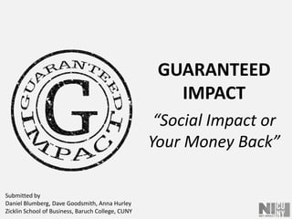GUARANTEEDIMPACT “Social Impact or Your Money Back” Submitted by Daniel Blumberg, Dave Goodsmith, Anna HurleyZicklin School of Business, Baruch College, CUNY 