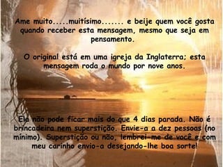 Ame muito.....muitísimo....... e beije quem você gosta quando receber esta mensagem, mesmo que seja em pensamento.  O original está em uma igreja da Inglaterra; esta mensagem roda o mundo por nove anos. Ela não pode ficar mais do que 4 dias parada. Não é brincadeira nem superstição. Envie-a a dez pessoas (no mínimo). Superstição ou não, lembrei-me de você e com meu carinho envio-a desejando-lhe boa sorte! 