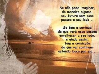 Se não pode imaginar, de maneira alguma, seu futuro sem essa pessoa a seu lado... Se tem a certeza de que verá essa pessoa envelhecer a seu lado, e ainda assim, tem a convicção de que vai continuar estando louco por ela... 