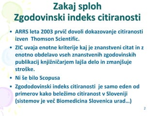 2
Zakaj sploh
Zgodovinski indeks citiranosti
• ARRS leta 2003 prvič dovoli dokazovanje citiranosti
izven Thomson Scientific.
• ZIC uvaja enotne kriterije kaj je znanstveni citat in z
enotno obdelavo vseh znanstvenih zgodovinskih
publikacij knjižničarjem lajša delo in zmanjšuje
stroške.
• Ni še bilo Scopusa
• Zgododovinski indeks citiranosti je samo eden od
primerov kako beležimo citiranost v Sloveniji
(sistemov je več Biomedicina Slovenica urad…)
 