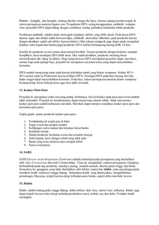Rhinitis, faringitis, dan laringitis kadang disebut sebagai flu biasa. Semua radang tersebut terjadi di
sistem pernapasan manusia bagian atas. Pengobatan ISPA sering menggunakan antibiotik walupun
virus penyebab ISPA dapat hilang dengan sendirinya seiring perbaikan kekebalan tubuh penderita.
Pemberian antibiotik adalah untuk mencegah terjadinya infeksi yang lebih parah. Pada kasus ISPA
dimana ingus dan dahak sudah berwara hijau, antibiotik disarankan diberikan pada penderita karena
dengan demikian sudah ada infeksi karena bakteri. Obat-obatan analgesik juga dapat untuk mengobati
keluhan sakit kepala dan badan pegal penderita ISPA.Infeksiberlangsung kurang lebih 14 hari.
Setelah itu penderita secara umum akan normal kembali. Namun penderita dengan kelainan maupun
komplikasi akan mendapat ISPA lebih lama. Jika sudah demikian, penderita memang harus
memeriksakan diri ulang ke dokter. Bagi orang dewasa ISPA merupakan penyakit ringan dan biasa,
namun bagi anak apalagi bayi, penyakit ini merupakan ancaman serius yang dapat menyebabkan
kematian.
ISPA mudah menyerang anak-anak karena kekebalan tubuh yang belum sempurna. Sekitar 40 % -
60 % pasien anak ke Puskesmas karena keluhan ISPA. Serangan ISPA pada bayi kurang dari dua
bulan sangat dapat menyebabkan kematian. Pada bayi, sistem pernapasan manusia belum sempurna.
Kadang laring harus bekerja keras agar bayi tidak tersedak.
13. Kanker Paru-Paru
Penyakit ini merupakan salah satu yang paling berbahaya. Sel-sel kanker pada paru-paru terus tumbuh
tidak terkendali. Penyakit ini lamakelamaan dapat menyerang seluruh tubuh. Salah satu pemicu
kanker paru-paru adalah kebiasaan merokok. Merokok dapat memicu terjadinya kanker paru-paru dan
kerusakan paru-paru.
Gejala-gejala umum penderita kanker paru-paru :
1. Pembekakan di wajah atau di leher
2. Napas sesak dan pendek-pendek
3. Kehilangan nafsu makan dan turunnya berat badan
4. Kelelahan kronis
5. Dahak berdarah, berubaha warna dan semakin banyak
6. Sakit kepala, nyeri dengan sebab yang tidak jelas
7. Batuk yang terus menerus atau menjadi hebat
8. Suara serak/parau
14. SARS
SARS (Severe Acute Respiratory Syndrome) adalah sebuah penyakit pernapasan yang disebabkan
oleh virus Coronavirus dariordo Coronaviridae. Virus ini menginfeksi saluran pernapasan. Gejalanya
berbedabeda pada tiap penderita, misalnya pusing, muntah-muntah, disertai panas tinggi dan batuk.
Sementara itu, gangguan yang tidak disebabkan oleh infeksi antara lain rinitis, yaitu peradangan pada
membran lendir (mukosa) rongga hidung. Banyaknya lendir yang disekresikan, mengakibatkan
peradangan. Biasanya, terjadi karena alergi terhadap suatu benda, seperti debu atau bulu hewan.
15. Rinitis
Rinitis adalah radang pada rongga hidung akibat infeksi oleh virus, missal virus influenza. Rinitis juga
dapat terjadi karena reaksialergi terhadap perubahan cuaca,serbuk sari, dan debu. Produksi lendir
meningkat.
 