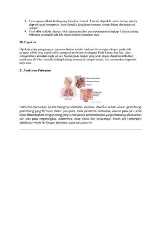 3. Fase apneu asfiksia berlangsung kira-kira 1 menit. Fase ini dapat kita amati berupa adanya
depresi pusat pernapasan (napas lemah), kesadaran menurun sampai hilang dan relaksasi
spingter.
4. Fase akhir asfiksia ditandai oleh adanya paralisis pusat pernapasan lengkap. Denyut jantung
beberapa saat masih ada lalu napas terhenti kemudian mati.
20. Hipoksia
Hipoksia yaitu gangguan pernapasan dimana kondisi sindrom kekurangan oksigen pada pada
jaringan tubuh yang terjadi akibat pengaruh perbedaan ketinggian.Pada kasus yang fatal dapat
menyebabkan kematian pada sel-sel. Namun pada tingkat yang lebih ringan dapat menimbulkan
penekanan aktivitas mental (kadang-kadang memuncak sampai koma), dan menurunkan kapasitas
kerja otot.
21. Emfisema Paru-paru
Emfisema disebabkan karena hilangnya elastisitas alveolus. Alveolus sendiri adalah gelembung-
gelembung yang terdapat dalam paru-paru. Pada penderita emfisema, volume paru-paru lebih
besar dibandingkan denganorang yang sehat karena karbondioksida yangseharusnya dikeluarkan
dari paru-paru terperangkap didalamnya. Asap rokok dan kekurangan enzim alfa-1-antitripsin
adalah penyebab kehilangan elastisitas pada paru-paru ini.
 