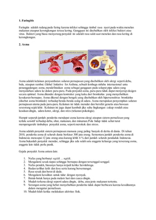 1. Faringitis
Faringitis adalah radang pada faring karena infeksi sehingga timbul rasa nyeri pada waktu menelan
makanan ataupun kerongkongan terasa kering. Gangguan ini disebabkan oleh infeksi bakteri atau
virus. Bakteri yang biasa menyerang penyakit ini adalah rasa sakit saat menelan dan rasa kering di
kerongkongan.
2. Asma
Asma adalah kelainan penyumbatan saluran pernapasan yang disebabkan oleh alergi sepertidebu,
bulu, ataupun rambut. Global Initiative for Asthma, sebuah lembaga nirlaba internasional untu
penanggulangan asma,mendefinisikan asma sebagai gangguan pada selaput pipa udara yang
menyalurkan udara ke dalam paru-paru. Pada penyakit asma, paru-paru tidak dapat menyerap oksigen
secara optimal. Asma ditandai dengan kontraksi yang kaku dari bronkiolus yang menyebabkan
kesukaran bernapas. Asma dikenal dengan bengek yang disebabkan oleh hipersensitivas bronkiolus
(disebut asma bronkiale) terhadap benda-benda asing di udara. Asma merupakan penyempitan saluran
pernapasan utama pada paru-paru. Kelainan ini tidak menular dan bersifat genetis atau bawaan
seseorang sejak lahir. Kelainan ini juga dapat kambuh jika suhu lingkungan cukup rendah atau
keadaan dingin, udara kotor, alergi, dan stres (tekanan psikologis).
Hampir separuh jumlah penderita mendapat asma karena alergi ataupun sistem pernafasan yang
terlalu sensitif terhadap debu, obat, makanan, dan minuman.Pola hidup tidak sehat turut
mempengaruhi timbulnya penyakit asma, sepertimerokok dan stress.
Asma adalah penyakit sistem pernapasan manusia yang paling banyak di derita di dunia. Di tahun
2010, penderita asma di seluruh dunia berkisar 300 juta orang. Sementara jumlah penderita asma di
Indonesia mencapai 12 juta orang atau kurang lebih 6 % dari jumlah seluruh penduduk Indonesia.
Asma bukanlah penyakit menular, sehingga jika ada salah satu anggota keluarga yang terserang asma,
anggota lain tidak perlu panik.
Gejala penyakit Asma antara lain:
1. Nafas yang berbunyi ngiiik ... ngiiik.
2. Mengalami sesak napas sehingga bernapas dengan tersenggal-senggal.
3. Nafas pendek, biasanya hanya terjadi ketika berolahraga.
4. Badan terlihat letih dan lesu serta kurang bersemangat.
5. Rasa sesak dan berat di dada.
6. Mengalami kesulitan untuk tidur dengan nyenyak.
7. Batuk-batuk hanya pada malam hari dan cuaca dingin.
8. Mudah terkena alergi seperti udara dingin, debu, atau jenis makanan tertentu.
9. Serangan asma yang hebat menyebabkan penderita tidak dapat berbicara karena kesulitannya
dalam mengatur pernafasan.
10. Mudah lelah ketika melakukan aktivitas fisik.
 