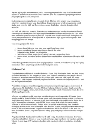 Apabila gejala-gejala tersebut muncul, maka seseorang yang menderita asma akan kesulitan untuk
melakukan pernapasan dikarenakan adanya kontraksi pada otot-otot bronkul yang mengakibatkan
penyempitan pada saluran pernapasan.
Saat serangan asma terjadi, biasanya penderita kronis diberikan obat semprot yang mengandung
epinefrine atau isoproterenol yang dapat dihisap dengan segera saat terjadi serangan asma. Untuk
tingkat akut, epinefrin tidak lagi disemprotkan, namun diinjeksikan (disuntik) ke dalam tubuh
penderita.
Jika tidak ada epinefrine, penderita dapat ditolong sementara dengan memberikan minuman hangat
atau menghirup uap air panas. Bisa juga dengan memberikan hembusan angin segar dari kipas angin
untuk membantu proses pernapasan penderita. Penyakit asma mungkin tidak dapat dihilangkan dari
sistem pernapasan manusia, namun penyakit ini dapat dikontrol agar gejala dan serangannya tidak
mengganggu aktivitas bekerja.
Cara mencegah penyakit Asma:
1. Jangan tinggal ditempat yang kotor yang sudah kotor karna polusi
2. Jangan memelihara binatang yang bulunya banyak dan halus.
Misalnya kucing, kelinci, dan sebagainya
3. Selalu memakai baju hangat dan selendang leher saat cuaca sedang dingin
4. Jangan terlalu banyak melakukan olahraga yang membutuhkan napas panjang bila napas tidak
kuat.
Sekitar 50 % penderita asma melakukan terapi pengobatan alternatif, namun belum cukup bukti yang
memastikan bahwa terapi-terapi tersebut efektif mengobati asma.
3. Influenza (Flu)
Penyakit influenza disebabkan oleh virus influenza. Gejala yang ditimbulkan antara lain pilek, hidung
tersumbat, bersin-bersin, dan tenggorokan terasa gatal. Influenza merupakan suatu penyakit infeksi
akut saluran pernafasan terutama ditandai oleh demam, gigil, sakit otot, sakit kepala dan sering
disertai pilek, sakit tenggorok dan batuk yang tidak berdahak. Lama sakit berlangsung antara 2-7 hari
dan biasanya sembuh sendiri.
Penyakit ini merupakan penyakit yang paling sering menyerang sistem pernapasan pada manusia di
seluruh dunia. Flu diakibatkan oleh virus RNA dari keluarga Orthomyxoviridae. Gejala umum flu
adalah badan menggigil, deman, mata berair, hidung tersumbat kepala berat,disertai batuk, dan nyeri
di beberapa bagian tubuh.
Influenza merupakan penyakit yang dapat menjalar dengan cepat di masyarakat. Walaupun ringan
tetapi penyakit ini dapat berbahaya bagi usia sangat muda dan usia tua dimana terdapat keterbatasan
fungsi pernafasan. Penyakit ini terutama terjadi pada musin dingin di negara bermusim dingin dan di
musim hujan pada negara-negara tropis.Mahluk hidup tempat berkembang dan menyebarkan
influenza ini adalah manusia sendiri. Diduga bahwa hewan lain sepertiburung, babi, dan kuda
memegang peranan dalam menciptakan jenis virus influenza dengan jenis yang berbeda akibat adanya
mutasi di hewan-hewan tersebut. Penyebaran virus influenza ini melalui tetesan air liur pada saat
batuk dan melalui partikel yang berasal dari sel hidung yang melayang di udara terutama di ruangan
tertutup.
Pengobatan terbaik flu adalah istirahat karena flu lebih sering diakibatkan menurunnya daya tahan
tubuh karena kelelahan. Minum air yang banyak dan hangat dapat membantu meringankan gejala flu.
Vitamin C dosis tinggi (500 mg) dapat diberikan untuk membantu tubuh meningkatkan kekebalan
tubuh.
 