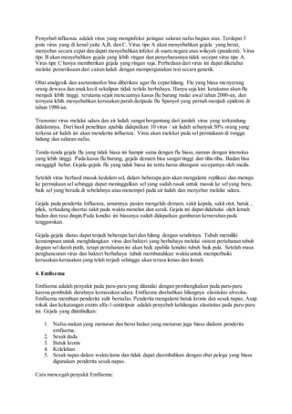 Penyebab influenza adalah virus yang menginfeksi jaringan saluran nafas bagian atas. Terdapat 3
jenis virus yang di kenal yaitu A,B, dan C. Virus tipe A akan menyebabkan gejala yang berat,
menyebar secara cepat dan dapat menyebabkan infeksi di suatu negara atau wilayah (pandemi). Virus
tipe B akan menyebabkan gejala yang lebih ringan dan penyebarannya tidak secepat virus tipe A.
Virus tipe C hanya memberikan gejala yang ringan saja. Perbedaan dari virus ini dapat diketahui
melalui pemeriksaan dari cairan ludah dengan mempergunakan test secara genetik.
Obat analgesik dan asetaminofen bisa diberikan agar flu cepat hilang. Flu yang biasa menyerang
orang dewasa dan anak kecil sekalipun tidak terlalu berbahaya. Hanya saja kini ketakutan akan flu
menjadi lebih tinggi, terutama sejak mencuatnya kasus flu burung mulai awal tahun 2000-an, dan
ternyata lebih menyebabkan kerusakan parah daripada flu Spanyol yang pernah menjadi epidemi di
tahun 1980-an.
Transmisi virus melalui udara dan air ludah sangat bergantung dari jumlah virus yang terkandung
didalamnya. Dari hasil penelitian apabila didapatkan 10 virus / air ludah sebanyak 50% orang yang
terkena air ludah ini akan menderita influenza. Virus akan melekat pada sel permukaan di rongga
hidung dan saluran nafas.
Tanda-tanda gejala flu yang tidak biasa ini hampir sama dengan flu biasa, namun dengan intensitas
yang lebih tinggi. Pada kasus flu burung, gejala demam bisa sangat tinggi dan tiba-tiba. Badan bisa
menggigil hebat. Gejala-gejala flu yang tidak biasa ini tentu harus ditangani secepatnya oleh medis.
Setelah virus berhasil masuk kedalam sel, dalam beberapa jam akan mengalami replikasi dan menuju
ke permukaan sel sehingga dapat meninggalkan sel yang sudah rusak untuk masuk ke selyang baru,
baik sel yang berada di sebelahnya atau menempel pada air ludah dan menyebar melalui udara.
Gejala pada penderita Influenza, umumnya pasien mengeluh demam, sakit kepala, sakit otot, batuk ,
pilek, terkadang disertai sakit pada waktu menelan dan serak. Gejala ini dapat didahului oleh lemah
badan dan rasa dingin.Pada kondisi ini biasanya sudah didapatkan gambaran kemerahan pada
tenggorokan.
Gejala-gejala diatas dapat terjadi beberapa hari dan hilang dengan sendirinya. Tubuh memiliki
kemampuan untuk menghilangkan virus dan bakteri yang berbahaya melalui sistem pertahanan tubuh
degnan sel darah putih, tetapi pertahanan ini akan baik apabila kondisi tubuh baik pula. Setelah masa
penghancuran virus dan bakteri berbahaya tubuh membutuhkan waktu untuk memperbaiki
kerusakan-kerusakan yang telah terjadi sehingga akan terasa lemas dan lemah.
4. Emfisema
Emfisema adalah penyakit pada paru-paru yang ditandai dengan pembengkakan pada paru-paru
karena pembuluh darahnya kemasukan udara. Emfisema disebabkan hilangnya elastisitas alveolus.
Emfisema membuat penderita sulit bernafas. Penderita mengalami batuk kronis dan sesak napas. Asap
rokok dan kekurangan enzim alfa-1-antitripsin adalah penyebab kehilangan elastisitas pada paru-paru
ini. Gejala yang ditimbulkan:
1. Nafsu makan yang menurun dan berat badan yang menurun juga biasa dialami penderita
emfisema.
2. Sesak dada
3. Batuk kronis
4. Kelelahan
5. Sesak napas dalam waktu lama dan tidak dapat disembuhkan dengan obat pelega yang biasa
digunakan penderita sesak napas.
Cara mencegah penyakit Emfisema:
 