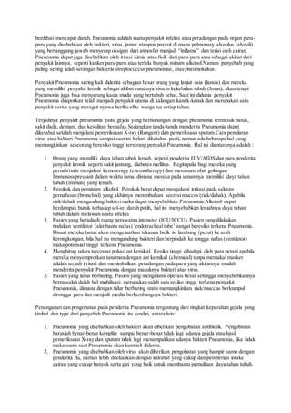 berdifusi mencapai darah. Pneumonia adalah suatu penyakit infeksi atau peradangan pada organ paru-
paru yang disebabkan oleh bakteri, virus, jamur ataupun parasit di mana pulmonary alveolus (alveoli)
yang bertanggung jawab menyerap oksigen dari atmosfer menjadi “inflame” dan terisi oleh cairan.
Pneumonia dapat juga disebabkan oleh iritasi kimia atau fisik dari paru-paru atau sebagai akibat dari
penyakit lainnya, seperti kanker paru-paru atau terlalu banyak minum alkohol.Namun penyebab yang
paling sering ialah serangan bakteria streptococcus pneumoniae, atau pneumokokus.
Penyakit Pneumonia sering kali diderita sebagian besar orang yang lanjut usia (lansia) dan mereka
yang memiliki penyakit kronik sebagai akibat rusaknya sistem kekebalan tubuh (Imun), akan tetapi
Pneumonia juga bisa menyerang kaula muda yang bertubuh sehat. Saat ini didunia penyakit
Pneumonia dilaporkan telah menjadi penyakit utama di kalangan kanak-kanak dan merupakan satu
penyakit serius yang meragut nyawa beribu-ribu warga tua setiap tahun.
Terjadinya penyakit pneumonia yaitu gejala yang berhubungan dengan pneumonia termasuk batuk,
sakit dada, demam, dan kesulitan bernafas.Sedangkan tanda-tanda menderita Pneumonia dapat
diketahui setelah menjalani pemeriksaan X-ray (Rongent) dan pemeriksaan sputum.Cara penularan
virus atau bakteri Pneumonia sampai saat ini belum diketahui pasti, namun ada beberapa hal yang
memungkinkan seseorang beresiko tinggi terserang penyakit Pneumonia. Hal ini diantaranya adalah :
1. Orang yang memiliki daya tahan tubuh lemah, seperti penderita HIV/AIDS dan para penderita
penyakit kronik seperti sakit jantung, diabetes mellitus. Begitupula bagi mereka yang
pernah/rutin menjalani kemoterapy (chemotherapy) dan meminum obat golongan
Immunosupressant dalam waktu lama, dimana mereka pada umumnya memiliki daya tahan
tubuh (Immun) yang lemah.
2. Perokok dan peminum alkohol. Perokok berat dapat mengalami irritasi pada saluran
pernafasan (bronchial) yang akhirnya menimbulkan secresimuccus (riak/dahak), Apabila
riak/dahak mengandung bakteri maka dapat menyebabkan Pneumonia.Alkohol dapat
berdampak buruk terhadap sel-sel darah putih, hal ini menyebabkan lemahnya daya tahan
tubuh dalam melawan suatu infeksi.
3. Pasien yang berada di ruang perawatan intensive (ICU/ICCU). Pasien yang dilakukan
tindakan ventilator (alat bantu nafas) ‘endotrachealtube’ sangat beresiko terkena Pneumonia.
Disaat mereka batuk akan mengeluarkan tekanan balik isi lambung (perut) ke arah
kerongkongan, bila hal itu mengandung bakteri dan berpindah ke rongga nafas (ventilator)
maka potensial tinggi terkena Pneumonia.
4. Menghirup udara tercemar polusi zat kemikal. Resiko tinggi dihadapi oleh para petani apabila
mereka menyemprotkan tanaman dengan zat kemikal (chemical) tanpa memakai masker
adalah terjadi irritasi dan menimbulkan peradangan pada paru yang akibatnya mudah
menderita penyakit Pneumonia dengan masuknya bakteri atau virus.
5. Pasien yang lama berbaring. Pasien yang mengalami operasi besar sehingga menyebabkannya
bermasalah dalah hal mobilisasi merupakan salah satu resiko tinggi terkena penyakit
Pneumonia, dimana dengan tidur berbaring statis memungkinkan riak/muccus berkumpul
dirongga paru dan menjadi media berkembangnya bakteri.
Penanganan dan pengobatan pada penderita Pneumonia tergantung dari tingkat keparahan gejala yang
timbul dan type dari penyebab Pneumonia itu sendiri, antara lain:
1. Pneumonia yang disebabkan oleh bakteri akan diberikan pengobatan antibiotik. Pengobatan
haruslah benar-benar komplite sampai benar-benar tidak lagi adanya gejala atau hasil
pemeriksaan X-ray dan sputum tidak lagi menampakkan adanya bakteri Pneumonia, jika tidak
maka suatu saat Pneumonia akan kembali diderita.
2. Pneumonia yang disebabkan oleh virus akan diberikan pengobatan yang hampir sama dengan
penderita flu, namun lebih ditekankan dengan istirahat yang cukup dan pemberian intake
cairan yang cukup banyak serta gizi yang baik untuk membantu pemulihan daya tahan tubuh.
 