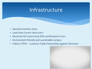  Special Economic Zone
 Land Area Covers 1000 acers
 Received ISO 14001:2004 EMS certification in 2011
 Environment friendly and sustainable campus
 Follow CTPAT – Customs-Trade Partnership Against Terrorism
Infrastructure
 