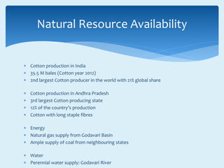  Cotton production in India
 35.5 M bales (Cotton year 2012)
 2nd largest Cotton producer in the world with 21% global share
 Cotton production in Andhra Pradesh
 3rd largest Cotton producing state
 12% of the country’s production
 Cotton with long staple fibres
 Energy
 Natural gas supply from Godavari Basin
 Ample supply of coal from neighbouring states
 Water
 Perennial water supply: Godavari River
Natural Resource Availability
 