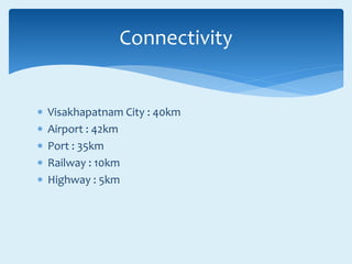  Visakhapatnam City : 40km
 Airport : 42km
 Port : 35km
 Railway : 10km
 Highway : 5km
Connectivity
 