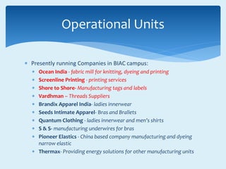  Presently running Companies in BIAC campus:
 Ocean India - fabric mill for knitting, dyeing and printing
 Screenline Printing - printing services
 Shore to Shore- Manufacturing tags and labels
 Vardhman – Threads Suppliers
 Brandix Apparel India- ladies innerwear
 Seeds Intimate Apparel- Bras and Brallets
 Quantum Clothing - ladies innerwear and men’s shirts
 S & S- manufacturing underwires for bras
 Pioneer Elastics - China based company manufacturing and dyeing
narrow elastic
 Thermax- Providing energy solutions for other manufacturing units
Operational Units
 