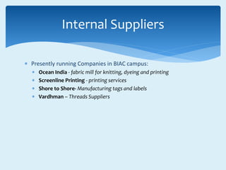  Presently running Companies in BIAC campus:
 Ocean India - fabric mill for knitting, dyeing and printing
 Screenline Printing - printing services
 Shore to Shore- Manufacturing tags and labels
 Vardhman – Threads Suppliers
Internal Suppliers
 