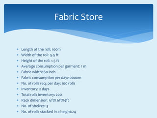  Length of the roll: 100m
 Width of the roll: 5.5 ft
 Height of the roll: 1.5 ft
 Average consumption per garment: 1 m
 Fabric width: 60 inch
 Fabric consumption per day:10000m
 No. of rolls req. per day: 100 rolls
 Inventory: 2 days
 Total rolls inventory: 200
 Rack dimension: 6ftX 6ftX4ft
 No. of shelves: 3
 No. of rolls stacked in a height:24
Fabric Store
 