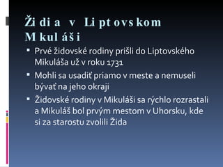 Židia v Liptovskom Mikuláši Prvé židovské rodiny prišli do Liptovského Mikuláša už v roku 1731 Mohli sa usadiť priamo v meste a nemuseli bývať na jeho okraji Židovské rodiny v Mikuláši sa rýchlo rozrastali a Mikuláš bol prvým mestom v Uhorsku, kde si za starostu zvolili Žida 