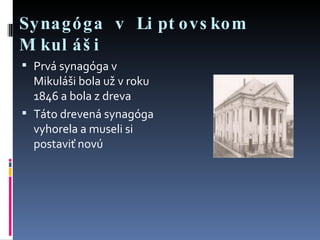 Synagóga v Liptovskom Mikuláši Prvá synagóga v Mikuláši bola už v roku 1846 a bola z dreva Táto drevená synagóga vyhorela a museli si postaviť novú 