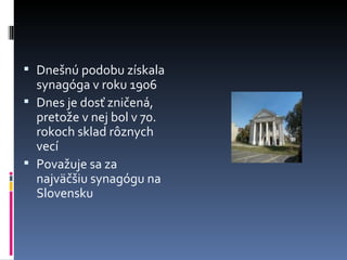 Dnešnú podobu získala synagóga v roku 1906 Dnes je dosť zničená, pretože v nej bol v 70. rokoch sklad rôznych vecí Považuje sa za najväčšiu synagógu na Slovensku 