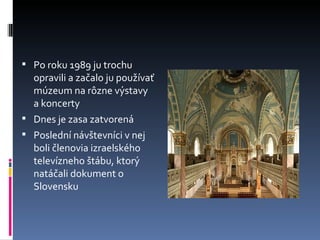 Po roku 1989 ju trochu opravili a začalo ju používať múzeum na rôzne výstavy a koncerty Dnes je zasa zatvorená Poslední návštevníci v nej boli členovia izraelského televízneho štábu, ktorý natáčali dokument o Slovensku 