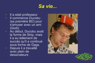 Sa vie... Il a etait professeur Il commence Ducobu (sa première BD) pour s'amuser avec un ami (Godi). Au début, Ducobu avait la forme de Strip, mais il a eu tellement de succés qu'il a continué sous forme de Gags. Depuis il a travaillé avec plein de dessinateurs 