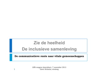 Zie de heelheid
De inclusieve samenleving
De communicatieve route naar vitale gemeenschappen

1

LPB congres Amersfoort, 7 november 2013
Geert Schmitz, strateeg

 