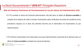 République Tunisienne
Ministère du Développement, de l'Investissement et de la
Coopération Internationale 10
Rôle de l’Instance Tunisienne de l’Investissement en cas de silence de l’administration (2/3)
Le Décret Gouvernemental n°2018-417: Principales Dispositions
 Si l’ITI constate le silence de l’autorité administrative, elle doit dans un délais de 20 jours ouvrables à
compter de la réponse de celle-ci octroyer l’autorisation après vérification de toutes les conditions et les
procédures requises sur la base des données fournies par le demandeur de l’autorisation ou par
l’administration.
 L’ITI informe le demandeur de l’autorisation ainsi que l’administration concernée de sa décision dans un
délais de 5 jours ouvrables à compter de sa prise de décision.
 