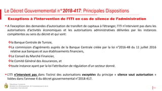 République Tunisienne
Ministère du Développement, de l'Investissement et de la
Coopération Internationale 11
Exceptions à l’intervention de l’ITI en cas de silence de l’administration
 A l’exception des demandes d’autorisation de transfert de capitaux à l’étranger, l’ITI n’intervient pas dans les
autorisations d’activités économiques et les autorisations administratives délivrées par les instances
compétentes au sens du décret et qui sont:
la Banque Centrale de Tunisie,
La commission d’agréments auprès de la Banque Centrale créée par la loi n°2016-48 du 11 juillet 2016
relative aux banques et aux établissements financiers,
Le Conseil du Marché Financier,
le Comité Général des Assurances, et
toute instance ayant par la loi l’attribution de régulation d'un secteur donné.
 L’ITI n’intervient pas dans l’octroi des autorisations exceptées du principe « silence vaut autorisation »
listées dans l’annexe 4 du décret gouvernemental n°2018-417.
Le Décret Gouvernemental n°2018-417: Principales Dispositions
 