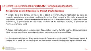 République Tunisienne
Ministère du Développement, de l'Investissement et de la
Coopération Internationale 12
Procédures de modification ou d’ajout d’autorisations
 A compter de la date d’entrée en vigueur de ce décret gouvernemental, la modification ou l’ajout de
nouvelles autorisations, procédures, conditions d’octroi ou délais ne peut se faire qu’en amendant ses
dispositions, en tenant compte des exigences de la sécurité et la défense nationales, la rationalisation des
subventions, la préservation des ressources naturelles et du patrimoine culturel, la protection de
l’environnement et la santé.
 A chaque modification, ajout ou suppression d’autorisation en vertu d’une loi ou d’une décision/circulaire
d’une instance compétente, les annexes du décret gouvernemental seront modifiées.
 Les dispositions relatives aux délais, au processus de l’autorisation et du rôle de l’ITI entrent en vigueur à
compter du 1er juillet 2018 et s’appliquent aux demandes d’autorisations déposées à partir de cette date.
Le Décret Gouvernemental n°2018-417: Principales Dispositions
 
