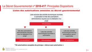 République Tunisienne
Ministère du Développement, de l'Investissement et de la
Coopération Internationale 13
Listes des autorisations annexées au décret gouvernemental
Liste exclusive des activités économiques soumises
à autorisation et liste des autorisations
administratives requises pour la réalisation d’un
projet
(143autorisations)*
liste des autorisations
administratives requises
pour la réalisation d’un
projet
270 autorisations
(27autorisations)
Liste des activités
économiques dont les
autorisations seront
supprimées
(100autorisations)*
Liste des activités
économiques soumises à
autorisation
Le Décret Gouvernemental n°2018-417: Principales Dispositions
*26 autorisations exceptées du principe « silence vaut autorisation »
 